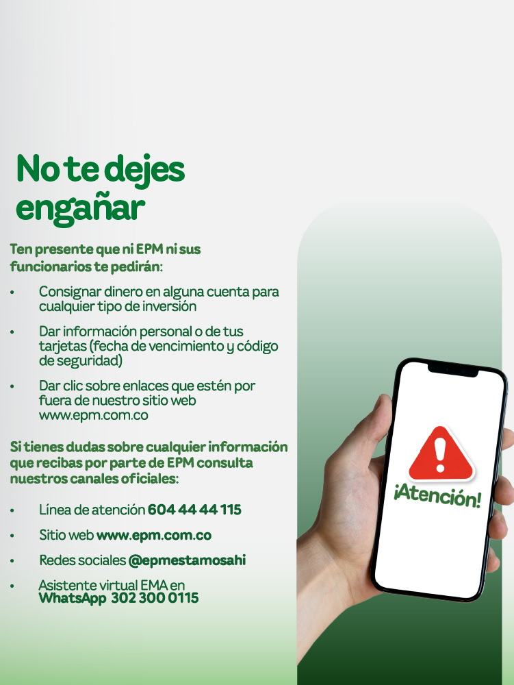 Banner informativo de EPM con el mensaje “No te dejes engañar”. Advierte que ni EPM ni sus funcionarios solicitan consignar dinero, datos personales o de tarjetas, ni hacer clic en enlaces externos. Se invita a verificar siempre la información a través de los canales oficiales: línea de atención 604 44 44 115, sitio web www.epm.com.co , redes sociales @epmestamosahi y asistente virtual EMA en WhatsApp 302 300 0115. Banner informativo de EPM con el mensaje “No te dejes engañar”. Advierte que ni EPM ni sus funcionarios solicitan consignar dinero, datos personales o de tarjetas, ni hacer clic en enlaces externos. Se invita a verificar siempre la información a través de los canales oficiales: línea de atención 604 44 44 115, sitio web www.epm.com.co , redes sociales @epmestamosahi y asistente virtual EMA en WhatsApp 302 300 0115.